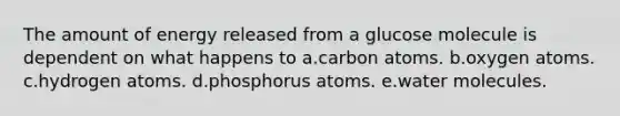 The amount of energy released from a glucose molecule is dependent on what happens to a.carbon atoms. b.oxygen atoms. c.hydrogen atoms. d.phosphorus atoms. e.water molecules.