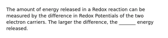 The amount of energy released in a Redox reaction can be measured by the difference in Redox Potentials of the two electron carriers. The larger the difference, the _______ energy released.