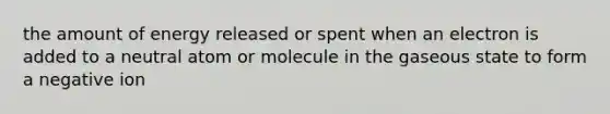 the amount of energy released or spent when an electron is added to a neutral atom or molecule in the gaseous state to form a negative ion