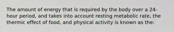 The amount of energy that is required by the body over a 24-hour period, and takes into account resting metabolic rate, the thermic effect of food, and physical activity is known as the: