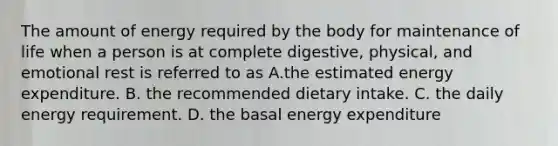 The amount of energy required by the body for maintenance of life when a person is at complete digestive, physical, and emotional rest is referred to as A.the estimated energy expenditure. B. the recommended dietary intake. C. the daily energy requirement. D. the basal energy expenditure