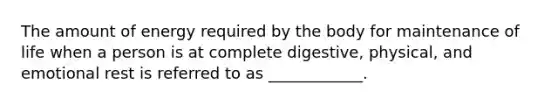 The amount of energy required by the body for maintenance of life when a person is at complete digestive, physical, and emotional rest is referred to as ____________.