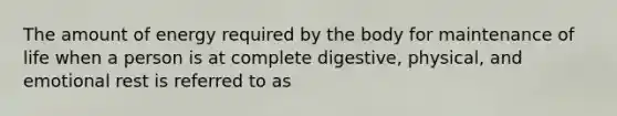 The amount of energy required by the body for maintenance of life when a person is at complete digestive, physical, and emotional rest is referred to as