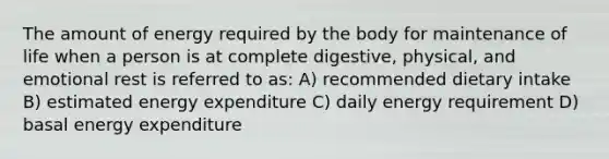 The amount of energy required by the body for maintenance of life when a person is at complete digestive, physical, and emotional rest is referred to as: A) recommended dietary intake B) estimated energy expenditure C) daily energy requirement D) basal energy expenditure