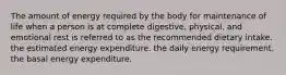 The amount of energy required by the body for maintenance of life when a person is at complete digestive, physical, and emotional rest is referred to as the recommended dietary intake. the estimated energy expenditure. the daily energy requirement. the basal energy expenditure.