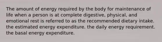 The amount of energy required by the body for maintenance of life when a person is at complete digestive, physical, and emotional rest is referred to as the recommended dietary intake. the estimated energy expenditure. the daily energy requirement. the basal energy expenditure.