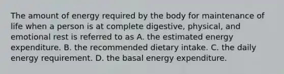 The amount of energy required by the body for maintenance of life when a person is at complete digestive, physical, and emotional rest is referred to as A. the estimated energy expenditure. B. the recommended dietary intake. C. the daily energy requirement. D. the basal energy expenditure.