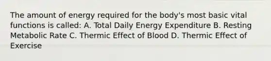 The amount of energy required for the body's most basic vital functions is called: A. Total Daily Energy Expenditure B. Resting Metabolic Rate C. Thermic Effect of Blood D. Thermic Effect of Exercise