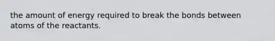 the amount of energy required to break the bonds between atoms of the reactants.