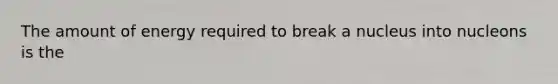 The amount of energy required to break a nucleus into nucleons is the