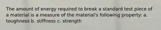 The amount of energy required to break a standard test piece of a material is a measure of the material's following property: a. toughness b. stiffness c. strength