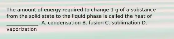 The amount of energy required to change 1 g of a substance from the solid state to the liquid phase is called the heat of _____________. A. condensation B. fusion C. sublimation D. vaporization