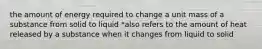 the amount of energy required to change a unit mass of a substance from solid to liquid *also refers to the amount of heat released by a substance when it changes from liquid to solid