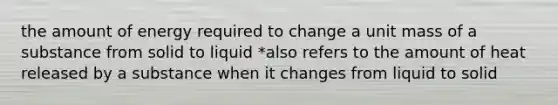 the amount of energy required to change a unit mass of a substance from solid to liquid *also refers to the amount of heat released by a substance when it changes from liquid to solid