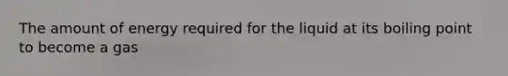 The amount of energy required for the liquid at its boiling point to become a gas