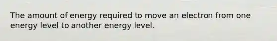 The amount of energy required to move an electron from one energy level to another energy level.