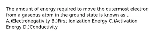 The amount of energy required to move the outermost electron from a gaseous atom in the ground state is known as... A.)Electronegativity B.)First Ionization Energy C.)Activation Energy D.)Conductivity