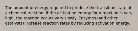 The amount of energy required to produce the transition state of a chemical reaction. If the activation energy for a reaction is very high, the reaction occurs very slowly. Enzymes (and other catalysts) increase reaction rates by reducing activation energy.