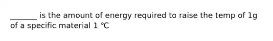 _______ is the amount of energy required to raise the temp of 1g of a specific material 1 ℃