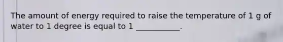 The amount of energy required to raise the temperature of 1 g of water to 1 degree is equal to 1 ___________.