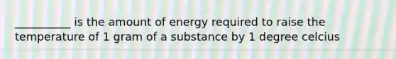 __________ is the amount of energy required to raise the temperature of 1 gram of a substance by 1 degree celcius