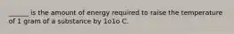 ______ is the amount of energy required to raise the temperature of 1 gram of a substance by 1o1o C.