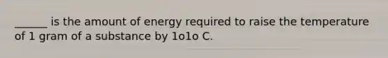 ______ is the amount of energy required to raise the temperature of 1 gram of a substance by 1o1o C.