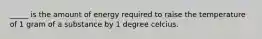 _____ is the amount of energy required to raise the temperature of 1 gram of a substance by 1 degree celcius.