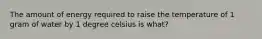 The amount of energy required to raise the temperature of 1 gram of water by 1 degree celsius is what?