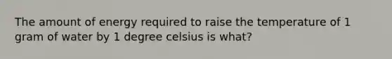 The amount of energy required to raise the temperature of 1 gram of water by 1 degree celsius is what?