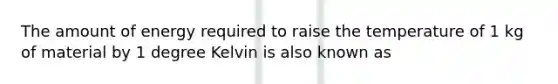 The amount of energy required to raise the temperature of 1 kg of material by 1 degree Kelvin is also known as