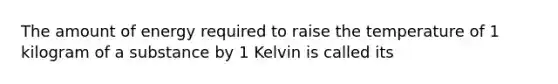 The amount of energy required to raise the temperature of 1 kilogram of a substance by 1 Kelvin is called its