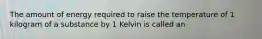 The amount of energy required to raise the temperature of 1 kilogram of a substance by 1 Kelvin is called an