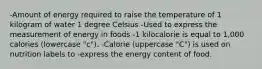 -Amount of energy required to raise the temperature of 1 kilogram of water 1 degree Celsius -Used to express the measurement of energy in foods -1 kilocalorie is equal to 1,000 calories (lowercase "c"). -Calorie (uppercase "C") is used on nutrition labels to -express the energy content of food.