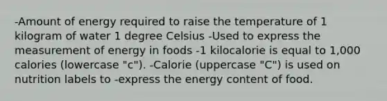 -Amount of energy required to raise the temperature of 1 kilogram of water 1 degree Celsius -Used to express the measurement of energy in foods -1 kilocalorie is equal to 1,000 calories (lowercase "c"). -Calorie (uppercase "C") is used on nutrition labels to -express the energy content of food.