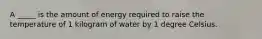 A _____ is the amount of energy required to raise the temperature of 1 kilogram of water by 1 degree Celsius.