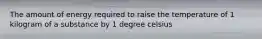 The amount of energy required to raise the temperature of 1 kilogram of a substance by 1 degree celsius