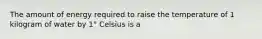 The amount of energy required to raise the temperature of 1 kilogram of water by 1° Celsius is a