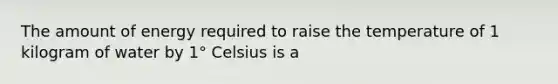 The amount of energy required to raise the temperature of 1 kilogram of water by 1° Celsius is a