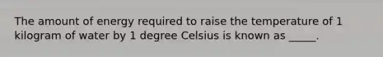 The amount of energy required to raise the temperature of 1 kilogram of water by 1 degree Celsius is known as _____.