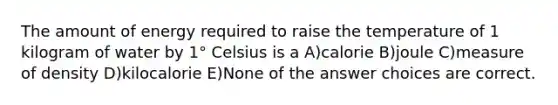 The amount of energy required to raise the temperature of 1 kilogram of water by 1° Celsius is a A)calorie B)joule C)measure of density D)kilocalorie E)None of the answer choices are correct.