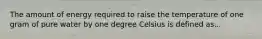 The amount of energy required to raise the temperature of one gram of pure water by one degree Celsius is defined as...