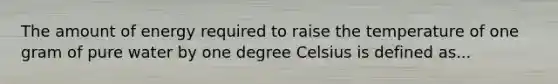 The amount of energy required to raise the temperature of one gram of pure water by one degree Celsius is defined as...