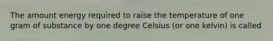 The amount energy required to raise the temperature of one gram of substance by one degree Celsius (or one kelvin) is called