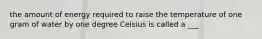 the amount of energy required to raise the temperature of one gram of water by one degree Celsius is called a ___