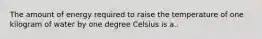 The amount of energy required to raise the temperature of one kilogram of water by one degree Celsius is a..