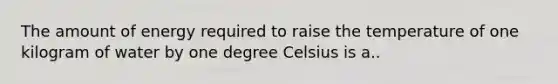 The amount of energy required to raise the temperature of one kilogram of water by one degree Celsius is a..