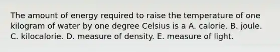 The amount of energy required to raise the temperature of one kilogram of water by one degree Celsius is a A. calorie. B. joule. C. kilocalorie. D. measure of density. E. measure of light.