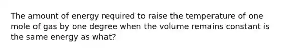 The amount of energy required to raise the temperature of one mole of gas by one degree when the volume remains constant is the same energy as what?