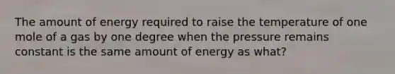 The amount of energy required to raise the temperature of one mole of a gas by one degree when the pressure remains constant is the same amount of energy as what?